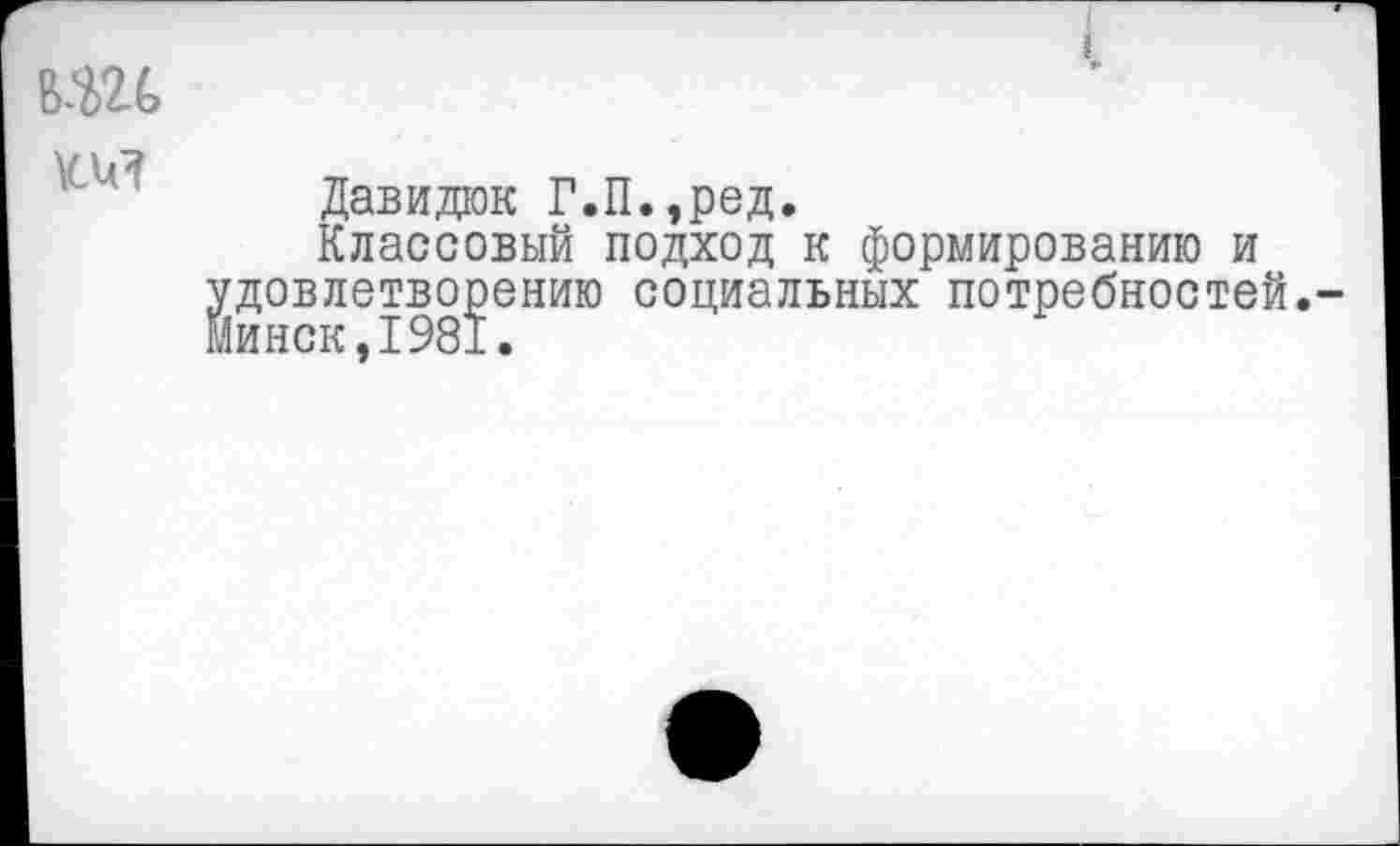 ﻿вш
Давида Г.П.,ред.
Классовый подход к формированию и удовлетворению социальных потребностей.-Минск,1981.